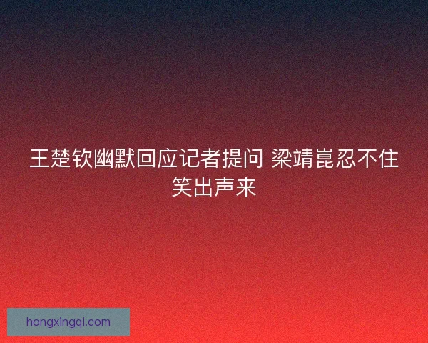 王楚钦幽默回应记者提问 梁靖崑忍不住笑出声来 王楚钦幽默回应记者提问 梁靖崑忍不住笑出声来