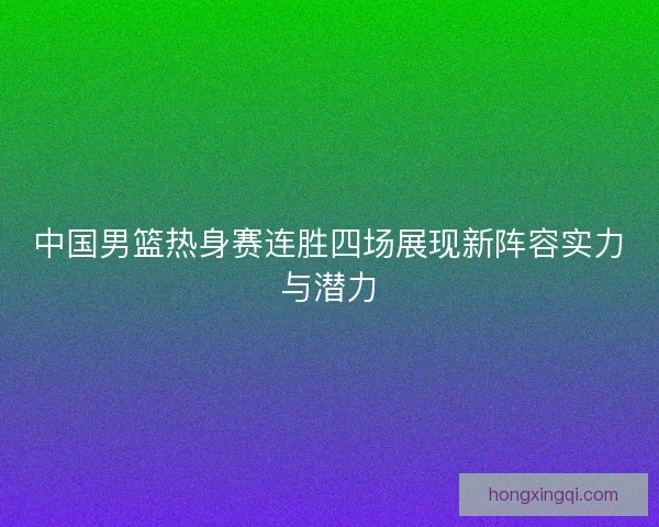 中国男篮热身赛连胜四场展现新阵容实力与潜力 中国男篮热身赛连胜四场展现新阵容实力与潜力