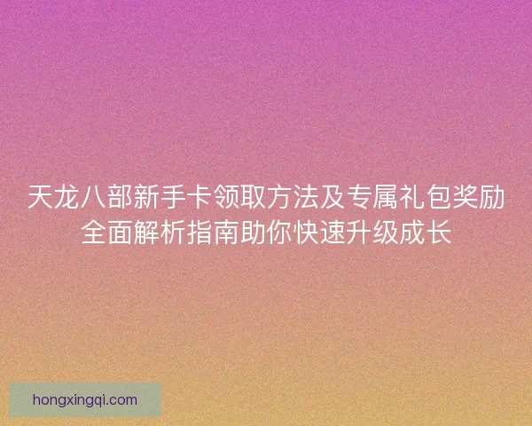 天龙八部新手卡领取方法及专属礼包奖励全面解析指南助你快速升级成长