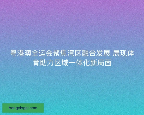 粤港澳全运会聚焦湾区融合发展 展现体育助力区域一体化新局面