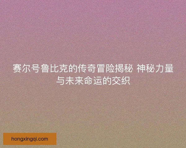 赛尔号鲁比克的传奇冒险揭秘 神秘力量与未来命运的交织