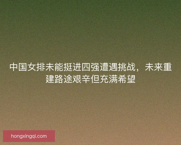 中国女排未能挺进四强遭遇挑战，未来重建路途艰辛但充满希望