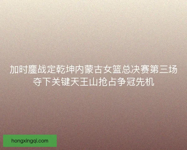 加时鏖战定乾坤内蒙古女篮总决赛第三场夺下关键天王山抢占争冠先机
