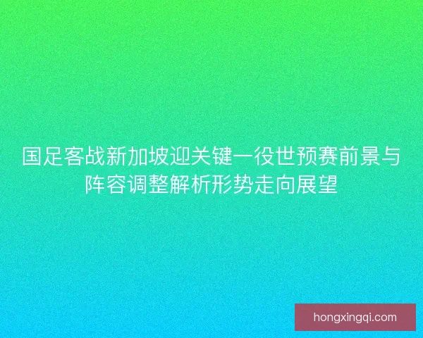 国足客战新加坡迎关键一役世预赛前景与阵容调整解析形势走向展望