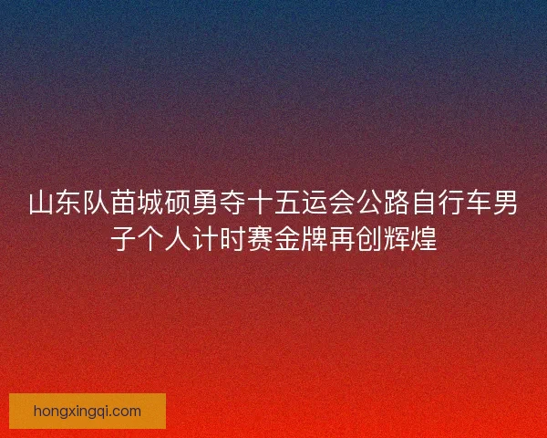 山东队苗城硕勇夺十五运会公路自行车男子个人计时赛金牌再创辉煌