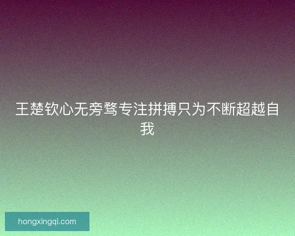 王楚钦心无旁骛专注拼搏只为不断超越自我