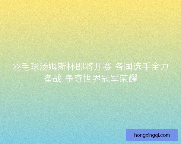 羽毛球汤姆斯杯即将开赛 各国选手全力备战 争夺世界冠军荣耀
