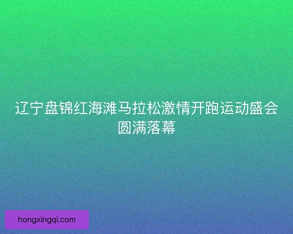 辽宁盘锦红海滩马拉松激情开跑运动盛会圆满落幕