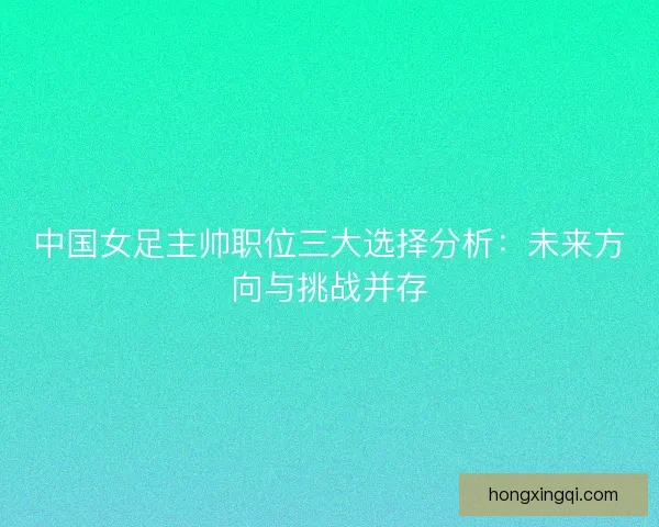 中国女足主帅职位三大选择分析：未来方向与挑战并存