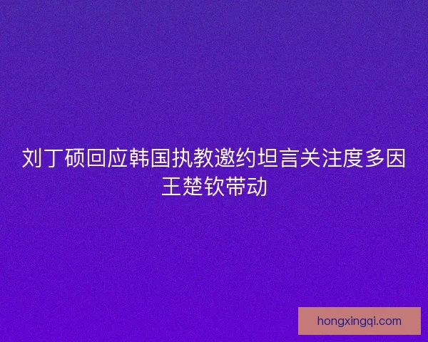 刘丁硕回应韩国执教邀约坦言关注度多因王楚钦带动