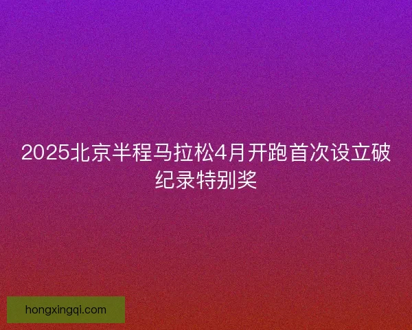2025北京半程马拉松4月开跑首次设立破纪录特别奖 2025北京半程马拉松4月开跑首次设立破纪录特别奖