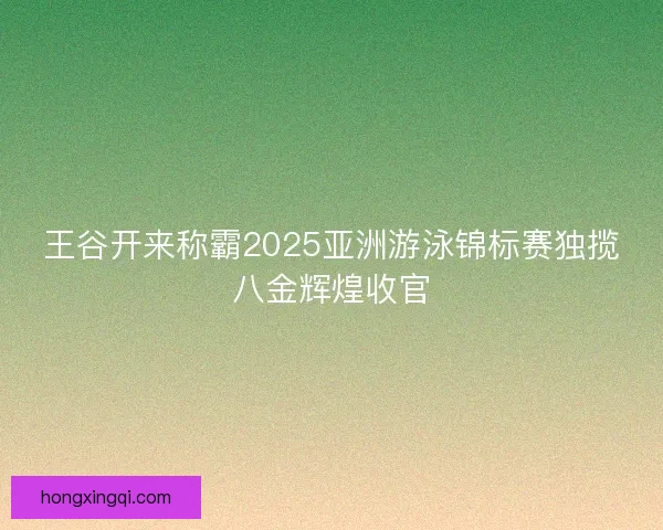 王谷开来称霸2025亚洲游泳锦标赛独揽八金辉煌收官