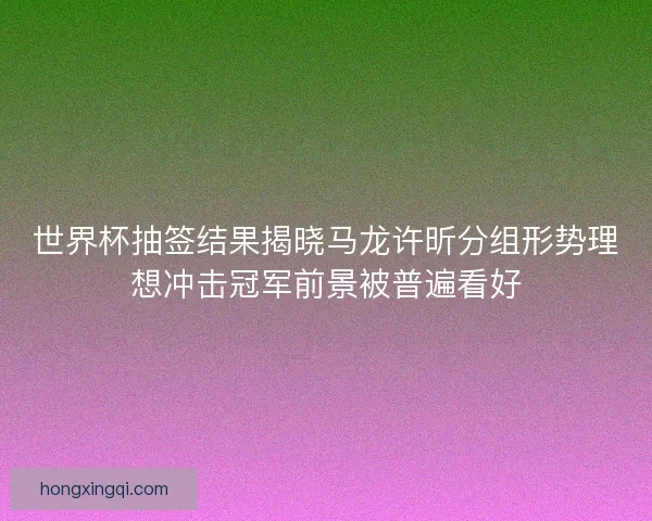 世界杯抽签结果揭晓马龙许昕分组形势理想冲击冠军前景被普遍看好 世界杯抽签结果揭晓马龙许昕分组形势理想冲击冠军前景被普遍看好