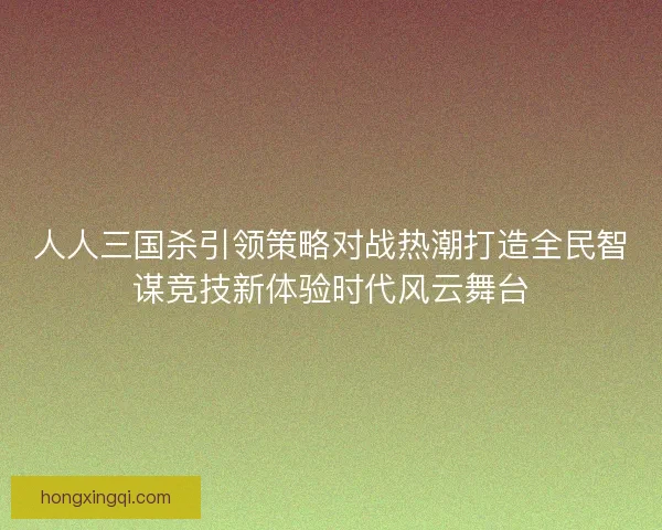 人人三国杀引领策略对战热潮打造全民智谋竞技新体验时代风云舞台 人人三国杀引领策略对战热潮打造全民智谋竞技新体验时代风云舞台