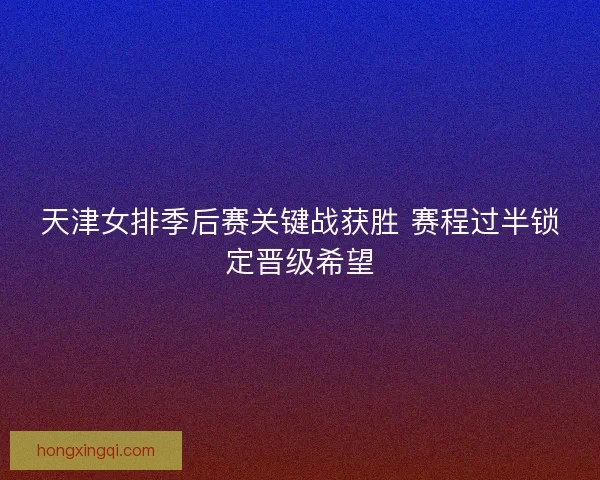 天津女排季后赛关键战获胜 赛程过半锁定晋级希望 天津女排季后赛关键战获胜 赛程过半锁定晋级希望