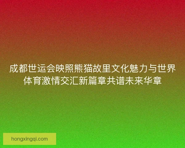 成都世运会映照熊猫故里文化魅力与世界体育激情交汇新篇章共谱未来华章 成都世运会映照熊猫故里文化魅力与世界体育激情交汇新篇章共谱未来华章