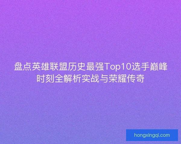 盘点英雄联盟历史最强Top10选手巅峰时刻全解析实战与荣耀传奇