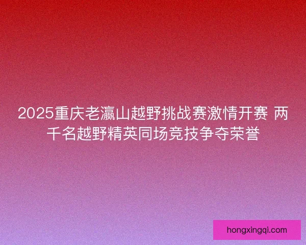 2025重庆老瀛山越野挑战赛激情开赛 两千名越野精英同场竞技争夺荣誉 2025重庆老瀛山越野挑战赛激情开赛 两千名越野精英同场竞技争夺荣誉