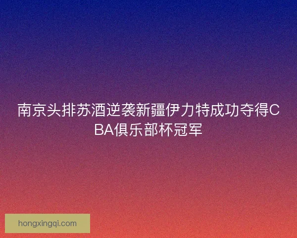南京头排苏酒逆袭新疆伊力特成功夺得CBA俱乐部杯冠军