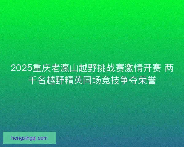 2025重庆老瀛山越野挑战赛激情开赛 两千名越野精英同场竞技争夺荣誉