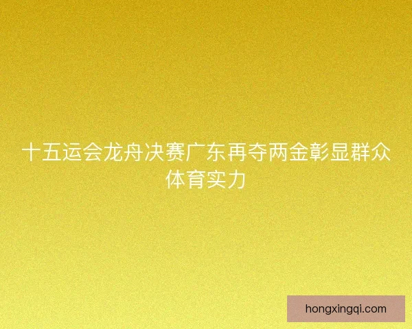 十五运会龙舟决赛广东再夺两金彰显群众体育实力