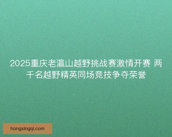 2025重庆老瀛山越野挑战赛激情开赛 两千名越野精英同场竞技争夺荣誉 2025重庆老瀛山越野挑战赛激情开赛 两千名越野精英同场竞技争夺荣誉