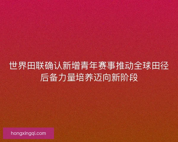 世界田联确认新增青年赛事推动全球田径后备力量培养迈向新阶段 世界田联确认新增青年赛事推动全球田径后备力量培养迈向新阶段