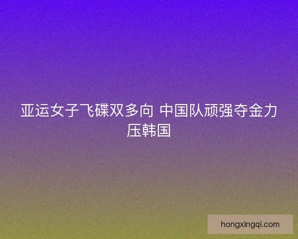 亚运女子飞碟双多向 中国队顽强夺金力压韩国 亚运女子飞碟双多向 中国队顽强夺金力压韩国