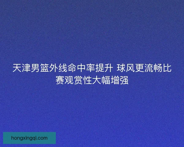 天津男篮外线命中率提升 球风更流畅比赛观赏性大幅增强