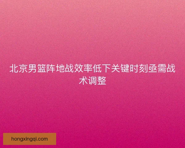 北京男篮阵地战效率低下关键时刻亟需战术调整 北京男篮阵地战效率低下关键时刻亟需战术调整