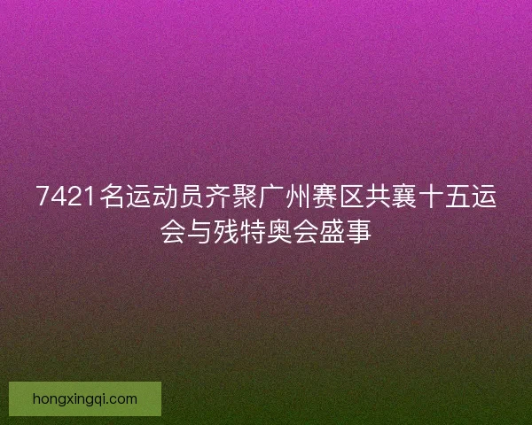 7421名运动员齐聚广州赛区共襄十五运会与残特奥会盛事