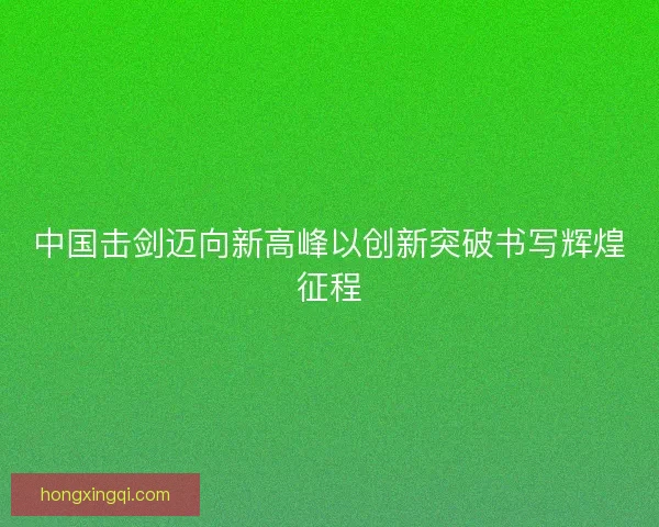 中国击剑迈向新高峰以创新突破书写辉煌征程 中国击剑迈向新高峰以创新突破书写辉煌征程