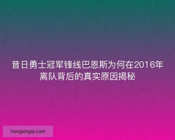 昔日勇士冠军锋线巴恩斯为何在2016年离队背后的真实原因揭秘