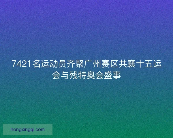 7421名运动员齐聚广州赛区共襄十五运会与残特奥会盛事 7421名运动员齐聚广州赛区共襄十五运会与残特奥会盛事