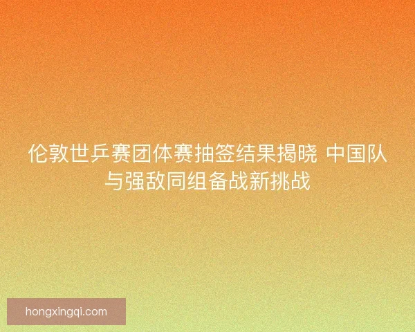 伦敦世乒赛团体赛抽签结果揭晓 中国队与强敌同组备战新挑战 伦敦世乒赛团体赛抽签结果揭晓 中国队与强敌同组备战新挑战